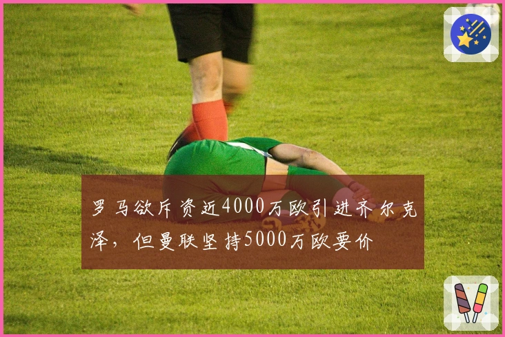 罗马欲斥资近4000万欧引进齐尔克泽，但曼联坚持5000万欧要价