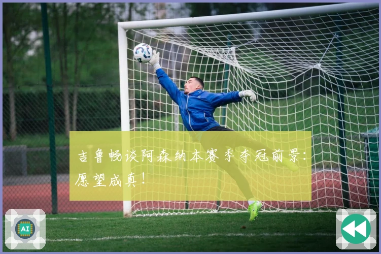 吉鲁畅谈阿森纳本赛季夺冠前景:愿望成真!