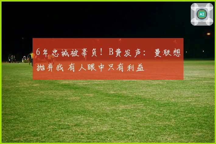 6年忠诚被辜负！B费发声：曼联想抛弃我 有人眼中只有利益