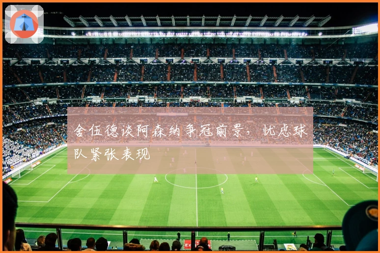 舍伍德谈阿森纳争冠前景，忧虑球队紧张表现