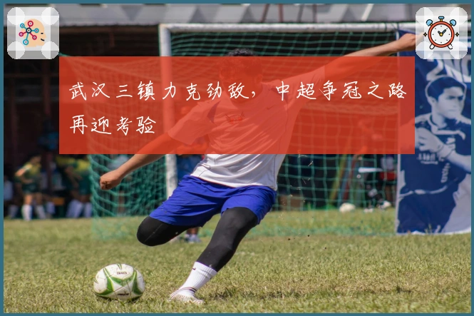 武汉三镇力克劲敌，中超争冠之路再迎考验