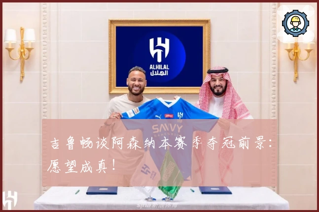 吉鲁畅谈阿森纳本赛季夺冠前景：愿望成真！