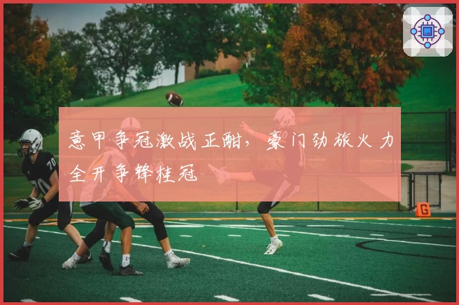 意甲争冠激战正酣，豪门劲旅火力全开争锋桂冠