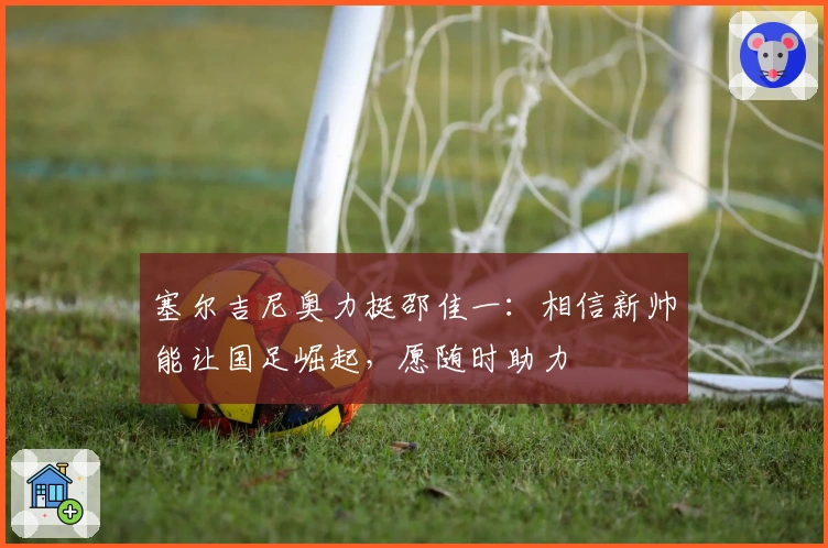 塞尔吉尼奥力挺邵佳一：相信新帅能让国足崛起，愿随时助力