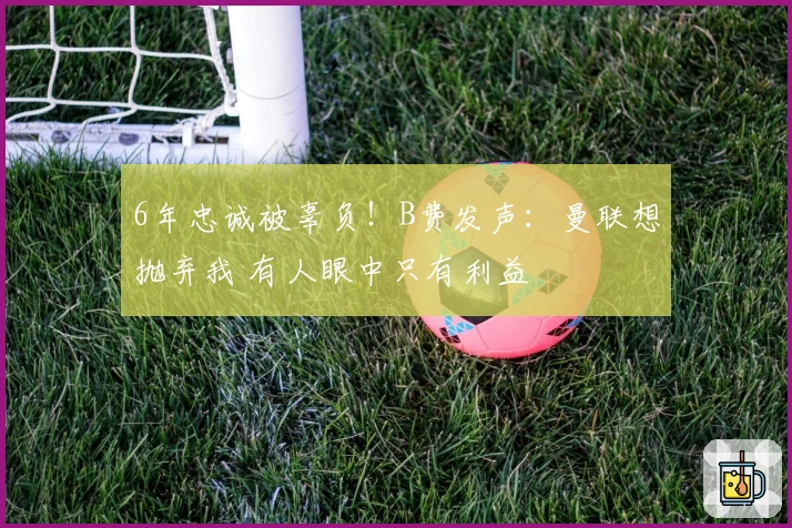 6年忠诚被辜负!B费发声:曼联想抛弃我 有人眼中只有利益