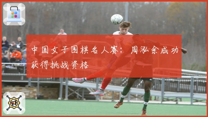 中国女子围棋名人赛：周泓余成功获得挑战资格