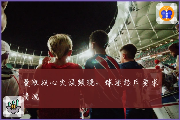 曼联核心失误频现，球迷怒斥要求清洗