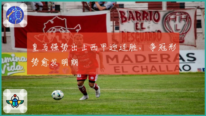 皇马强势出击西甲迎连胜，争冠形势愈发明朗