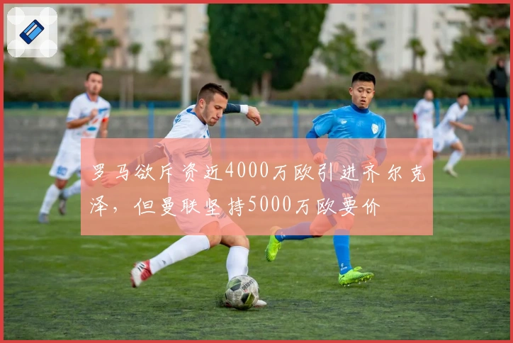 罗马欲斥资近4000万欧引进齐尔克泽，但曼联坚持5000万欧要价