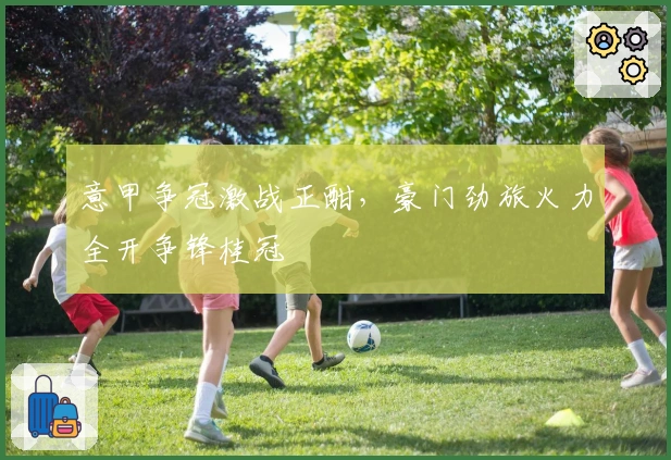 意甲争冠激战正酣，豪门劲旅火力全开争锋桂冠