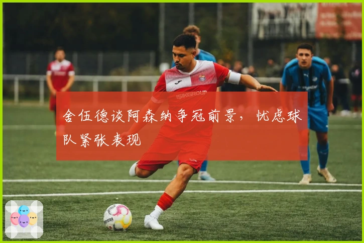 舍伍德谈阿森纳争冠前景，忧虑球队紧张表现