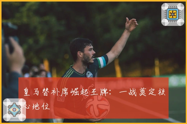 皇马替补席崛起王牌：一战奠定核心地位