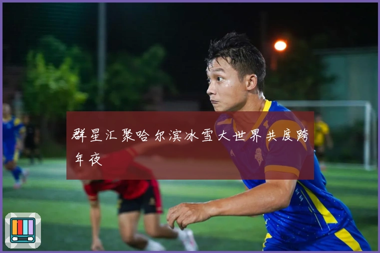 群星汇聚哈尔滨冰雪大世界共度跨年夜