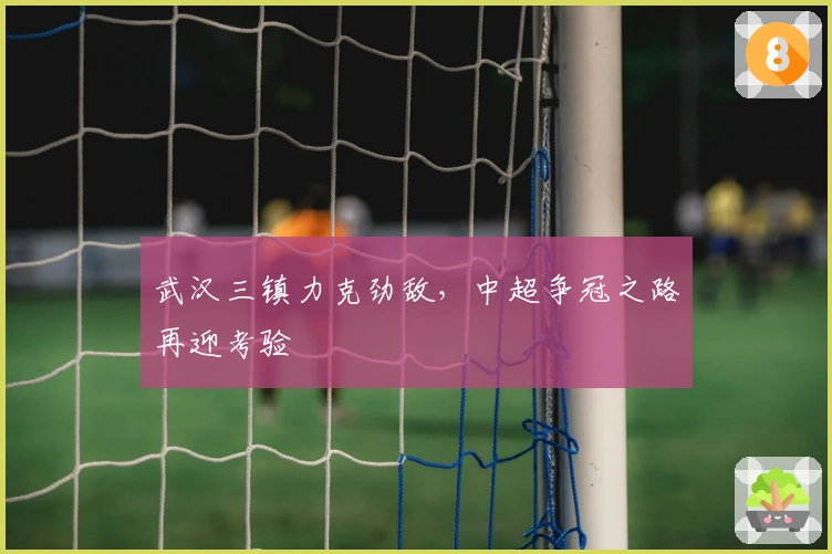 武汉三镇力克劲敌，中超争冠之路再迎考验