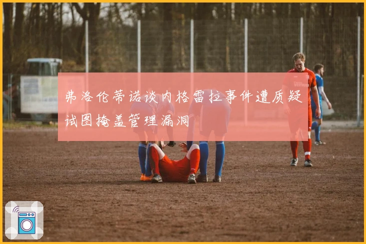 弗洛伦蒂诺谈内格雷拉事件遭质疑试图掩盖管理漏洞